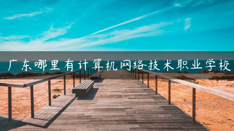 廣東哪里有計算機網(wǎng)絡(luò )技術(shù)職業(yè)學(xué)校