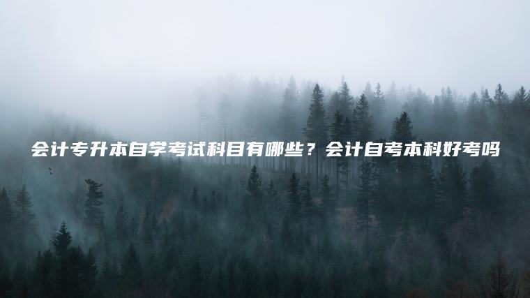 會(huì )計專(zhuān)升本自學(xué)考試科目有哪些？會(huì )計自考本科好考嗎