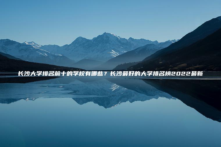 長(cháng)沙大學(xué)排名前十的學(xué)校有哪些？長(cháng)沙最好的大學(xué)排名榜2022最新