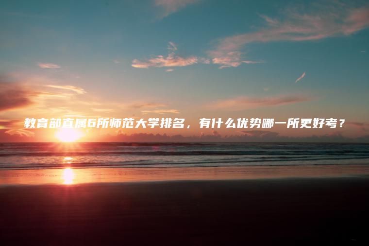 教育部直屬6所師范大學(xué)排名，有什么優(yōu)勢哪一所更好考？