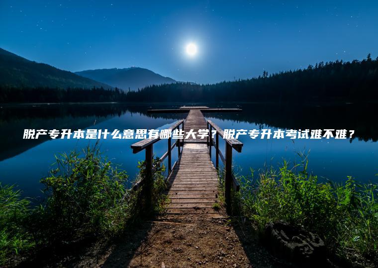 脫產(chǎn)專(zhuān)升本是什么意思有哪些大學(xué)？脫產(chǎn)專(zhuān)升本考試難不難？