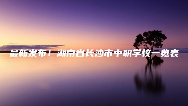 最新發(fā)布！湖南省長(cháng)沙市中職學(xué)校一覽表