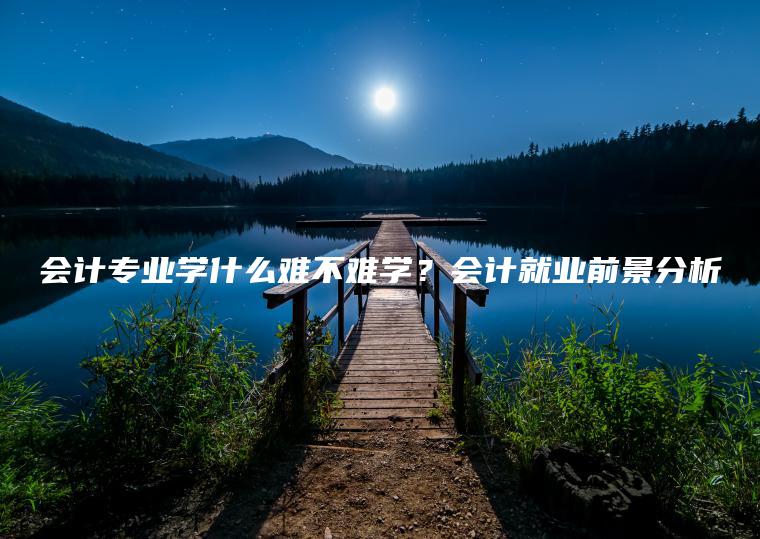 會(huì )計專(zhuān)業(yè)學(xué)什么難不難學(xué)？會(huì )計就業(yè)前景分析