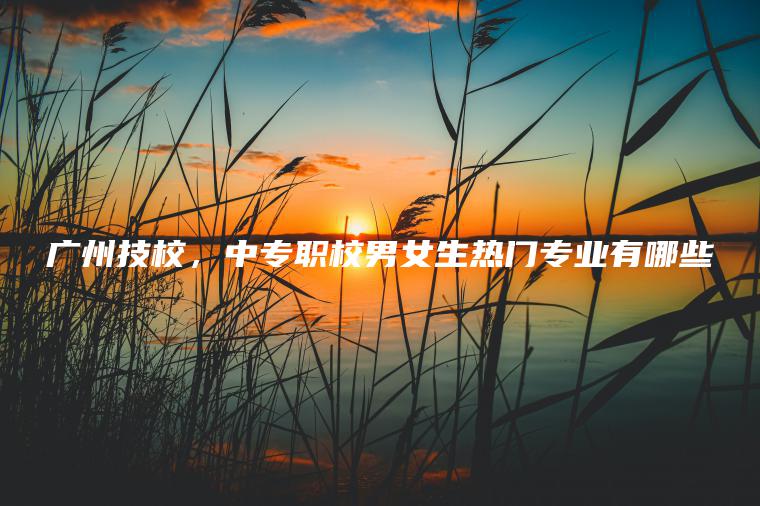 廣州技校，中專(zhuān)職校男女生熱門(mén)專(zhuān)業(yè)有哪些