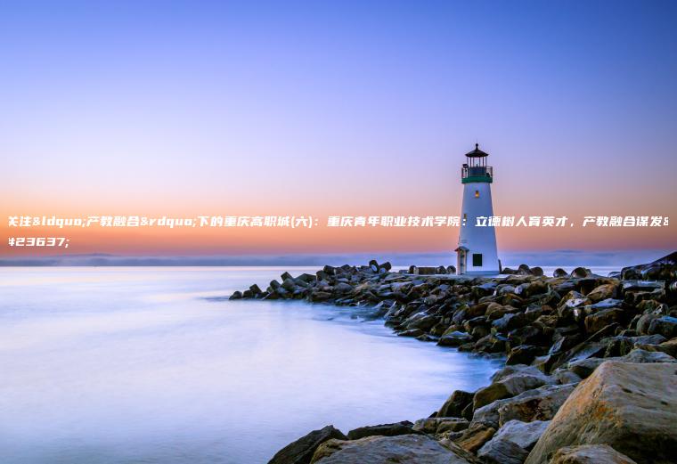 關(guān)注“產(chǎn)教融合”下的重慶高職城(六)：重慶青年職業(yè)技術(shù)學(xué)院：立德樹(shù)人育英才，產(chǎn)教融合謀發(fā)展