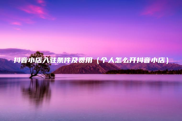 抖音小店入駐條件及費用（個(gè)人怎么開(kāi)抖音小店）