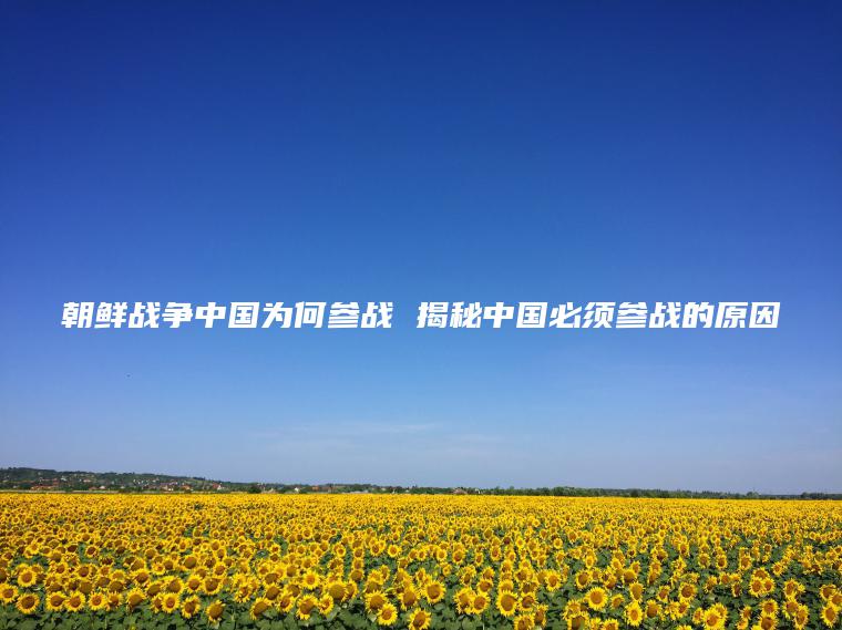 朝鮮戰爭中國為何參戰 揭秘中國必須參戰的原因