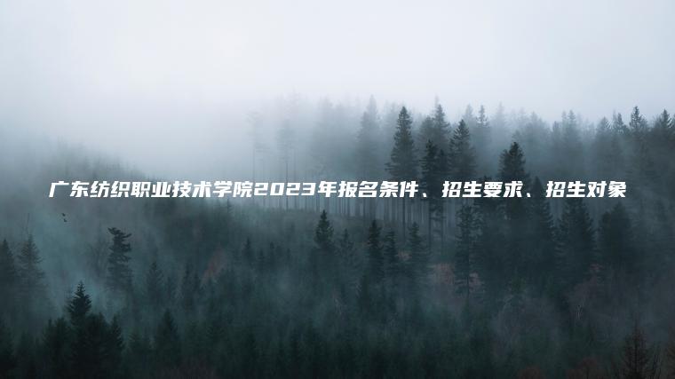 廣東紡織職業(yè)技術(shù)學(xué)院2023年報名條件、招生要求、招生對象