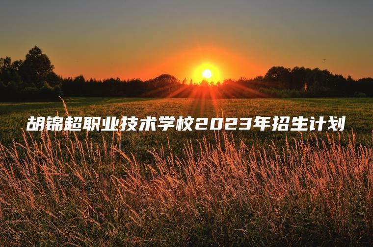 胡錦超職業(yè)技術(shù)學(xué)校2023年招生計劃