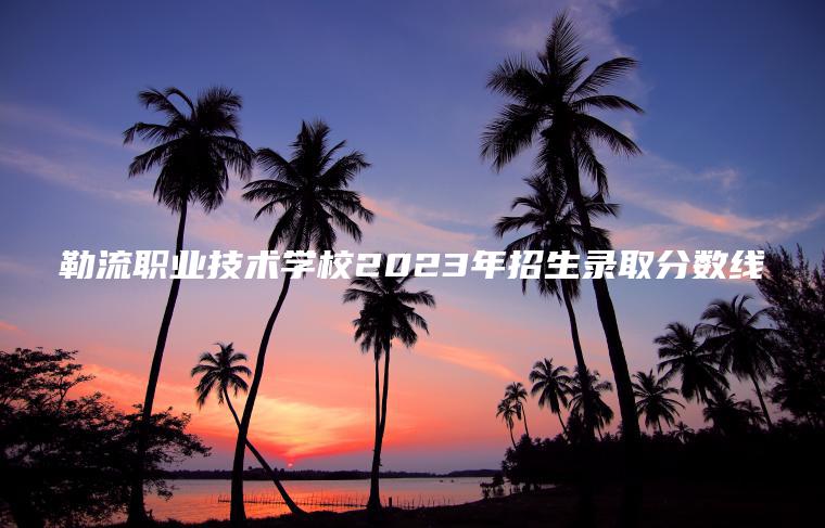 勒流職業(yè)技術(shù)學(xué)校2023年招生錄取分數線(xiàn)