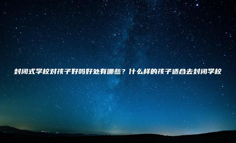 封閉式學(xué)校對孩子好嗎好處有哪些？什么樣的孩子適合去封閉學(xué)校