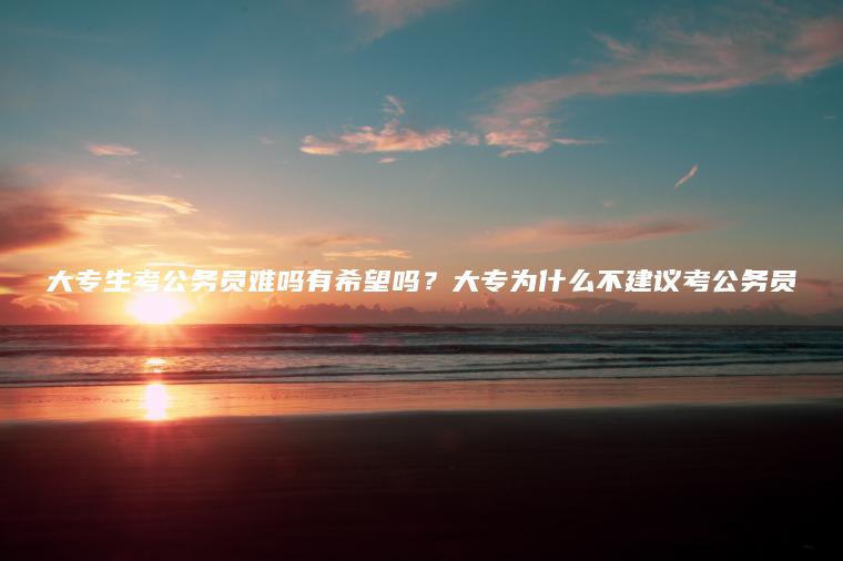 大專(zhuān)生考公務(wù)員難嗎有希望嗎？大專(zhuān)為什么不建議考公務(wù)員