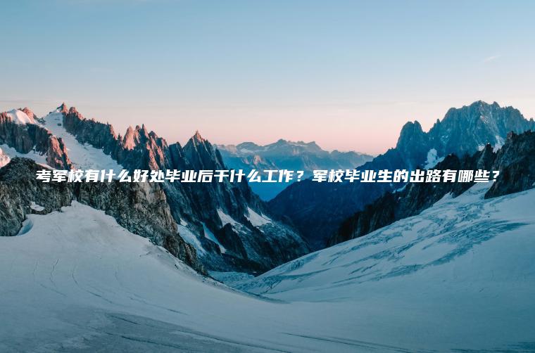 考軍校有什么好處畢業(yè)后干什么工作？軍校畢業(yè)生的出路有哪些？