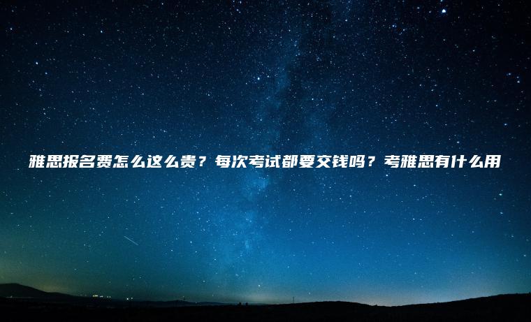 雅思報名費怎么這么貴？每次考試都要交錢(qián)嗎？考雅思有什么用