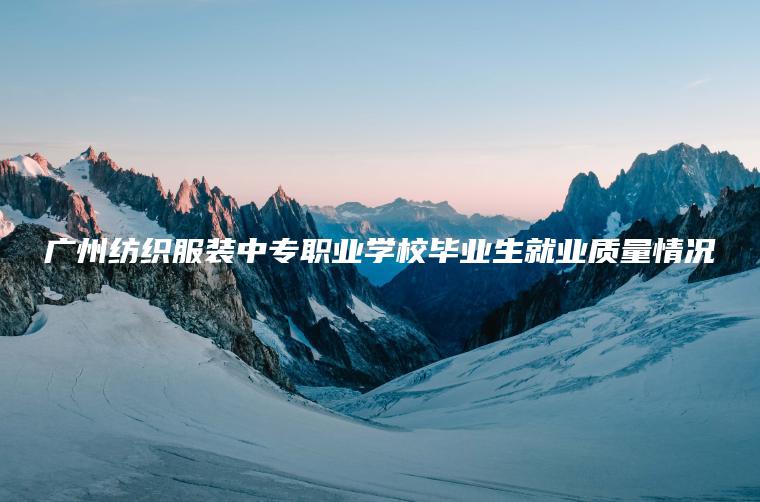 廣州紡織服裝中專(zhuān)職業(yè)學(xué)校畢業(yè)生就業(yè)質(zhì)量情況