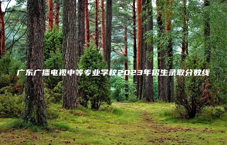 廣東廣播電視中等專(zhuān)業(yè)學(xué)校2023年招生錄取分數線(xiàn)