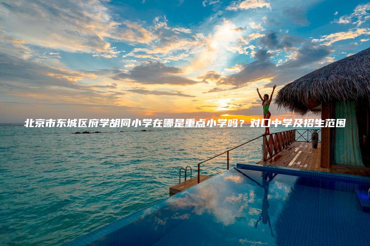 北京市東城區府學(xué)胡同小學(xué)在哪是重點(diǎn)小學(xué)嗎？對口中學(xué)及招生范圍