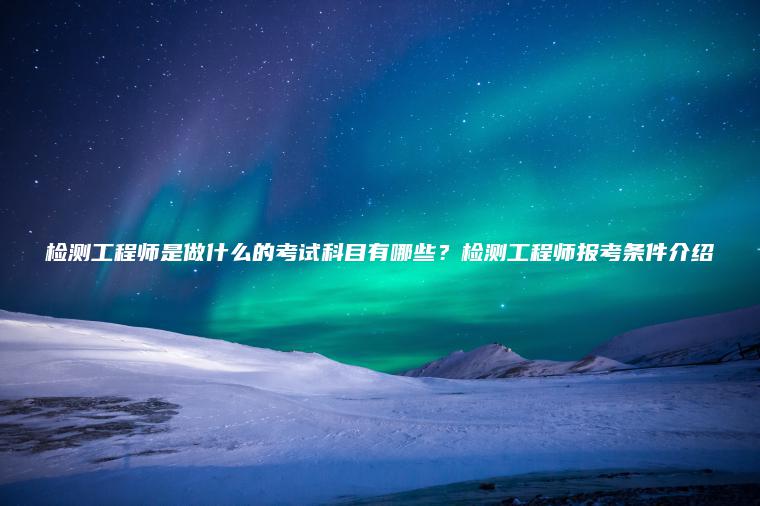 檢測工程師是做什么的考試科目有哪些？檢測工程師報考條件介紹