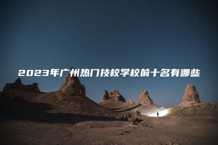 2023年廣州熱門(mén)技校學(xué)校前十名有哪些
