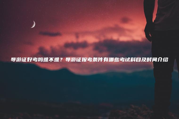 導游證好考嗎難不難？導游證報考條件有哪些考試科目及時(shí)間介紹