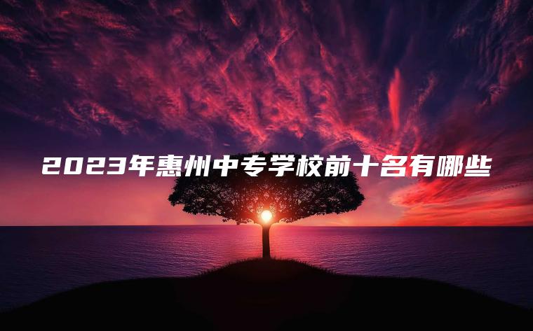 2023年惠州中專(zhuān)學(xué)校前十名有哪些