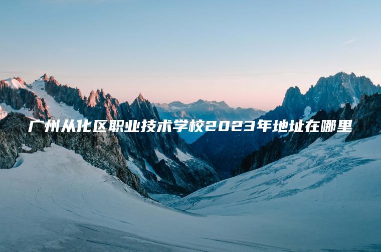 廣州從化區職業(yè)技術(shù)學(xué)校2023年地址在哪里