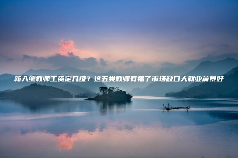 新入編教師工資定幾級？這五類(lèi)教師有福了市場(chǎng)缺口大就業(yè)前景好