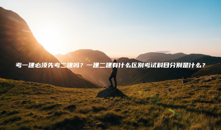 考一建必須先考二建嗎？一建二建有什么區別考試科目分別是什么？