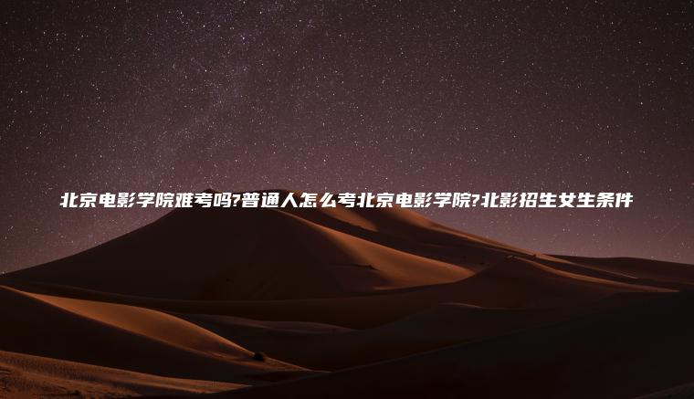 北京電影學(xué)院難考嗎?普通人怎么考北京電影學(xué)院?北影招生女生條件