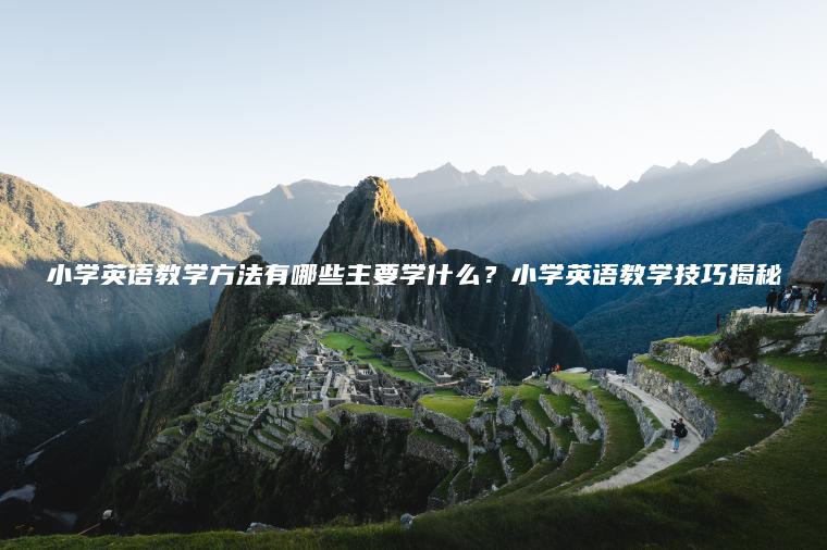 小學(xué)英語(yǔ)教學(xué)方法有哪些主要學(xué)什么？小學(xué)英語(yǔ)教學(xué)技巧揭秘