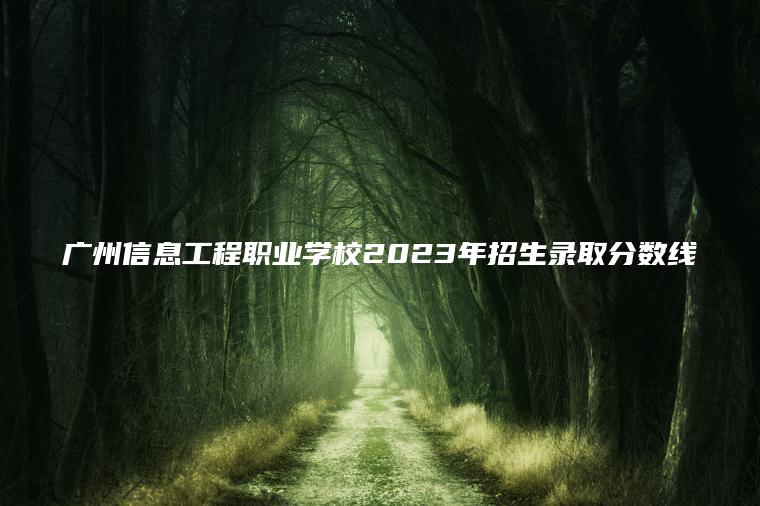 廣州信息工程職業(yè)學(xué)校2023年招生錄取分數線(xiàn)