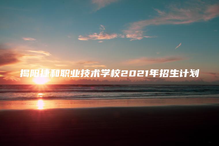 揭陽(yáng)捷和職業(yè)技術(shù)學(xué)校2021年招生計劃