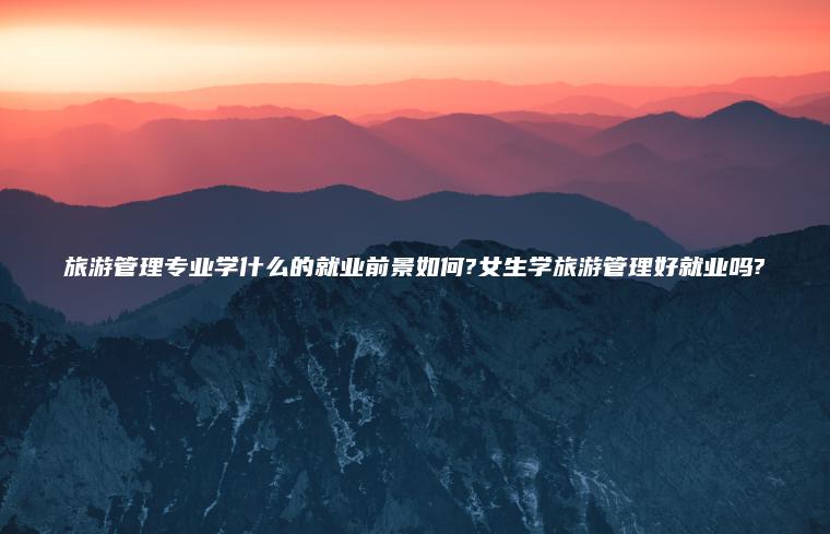 旅游管理專(zhuān)業(yè)學(xué)什么的就業(yè)前景如何?女生學(xué)旅游管理好就業(yè)嗎?