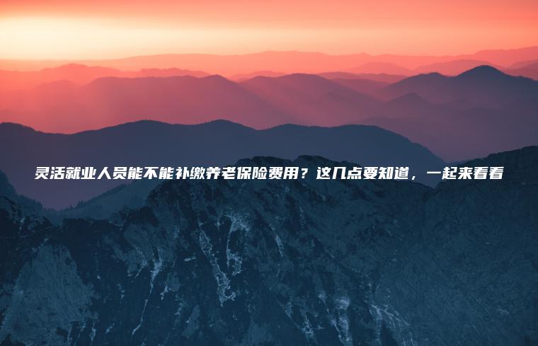靈活就業(yè)人員能不能補繳養老保險費用？這幾點(diǎn)要知道，一起來(lái)看看