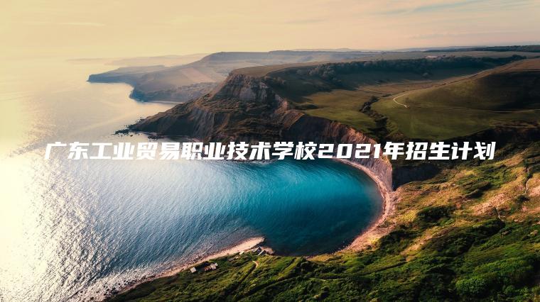 廣東工業(yè)貿易職業(yè)技術(shù)學(xué)校2021年招生計劃