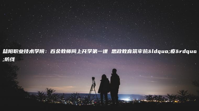 益陽(yáng)職業(yè)技術(shù)學(xué)院：百余教師同上開(kāi)學(xué)第一課 思政教育筑牢抗“疫”防線(xiàn)