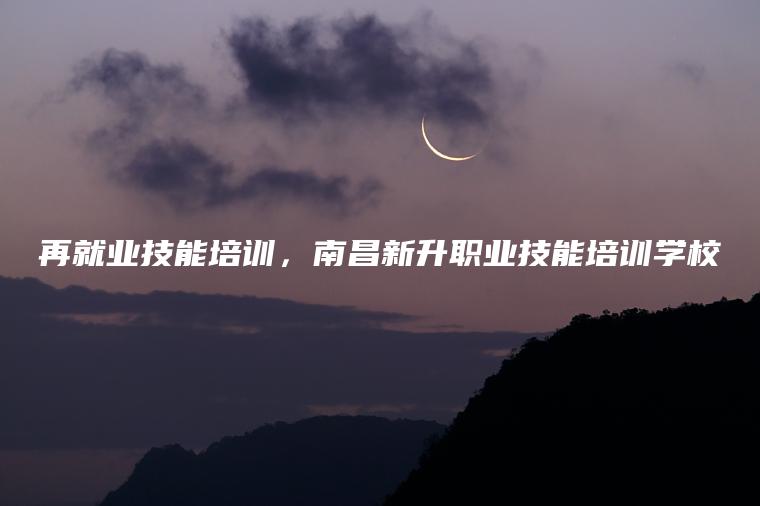 再就業(yè)技能培訓，南昌新升職業(yè)技能培訓學(xué)校