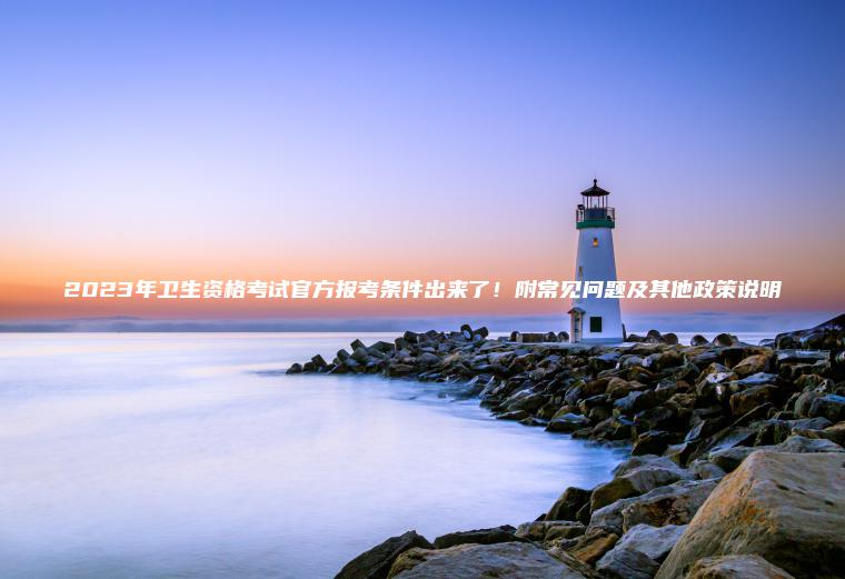 2023年衛生資格考試官方報考條件出來(lái)了！附常見(jiàn)問(wèn)題及其他政策說(shuō)明