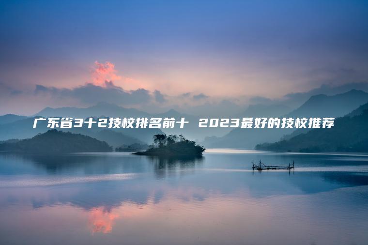 廣東省3十2技校排名前十 2023最好的技校推薦
