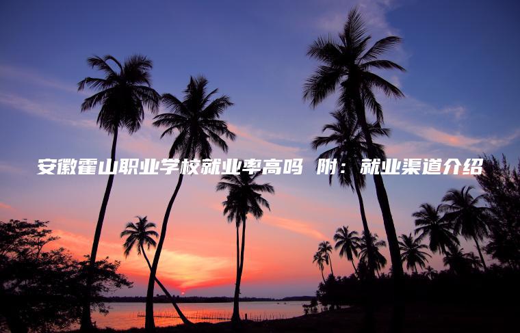 安徽霍山職業(yè)學(xué)校就業(yè)率高嗎 附：就業(yè)渠道介紹