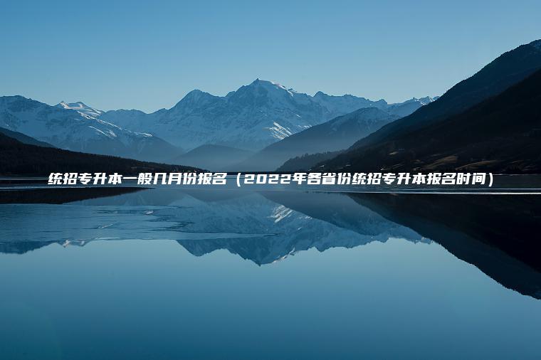 統招專(zhuān)升本一般幾月份報名（2022年各省份統招專(zhuān)升本報名時(shí)間）