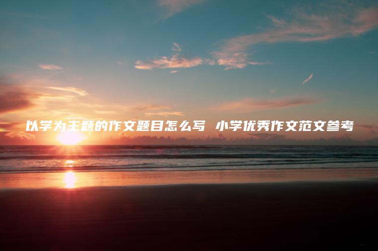 以學(xué)為主題的作文題目怎么寫(xiě) 小學(xué)優(yōu)秀作文范文參考