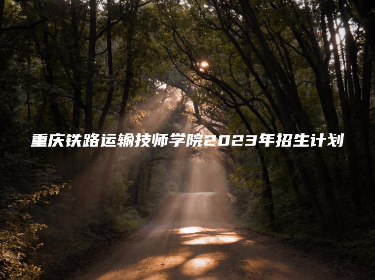 重慶鐵路運輸技師學(xué)院2023年招生計劃