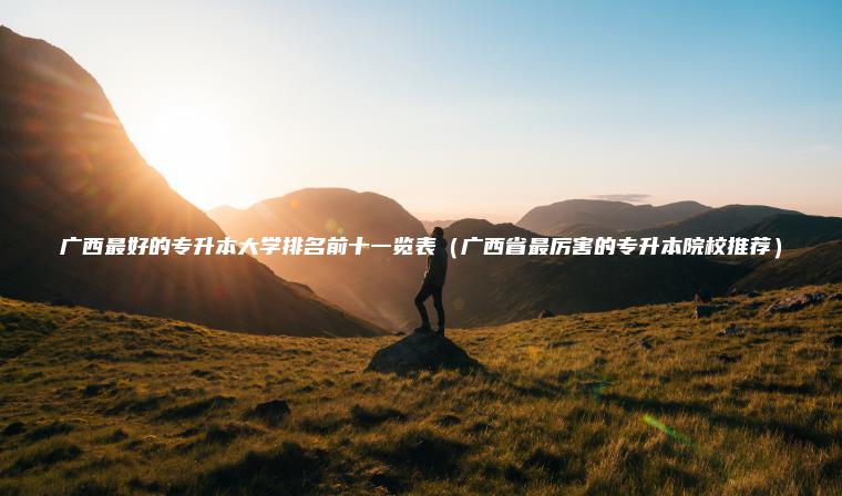 廣西最好的專(zhuān)升本大學(xué)排名前十一覽表（廣西省最厲害的專(zhuān)升本院校推薦）