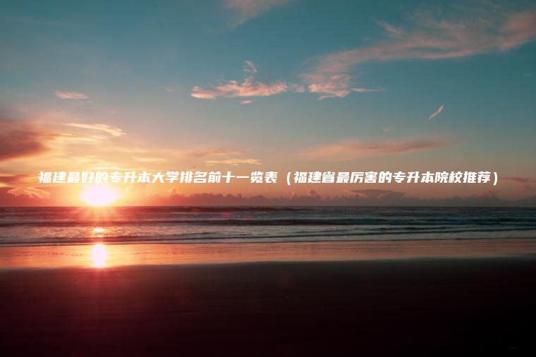福建最好的專(zhuān)升本大學(xué)排名前十一覽表（福建省最厲害的專(zhuān)升本院校推薦）