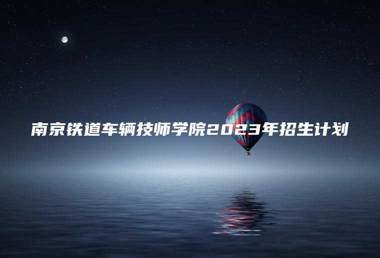 南京鐵道車(chē)輛技師學(xué)院2023年招生計劃