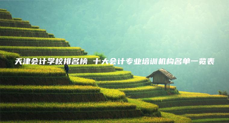 天津會(huì )計學(xué)校排名榜 十大會(huì )計專(zhuān)業(yè)培訓機構名單一覽表