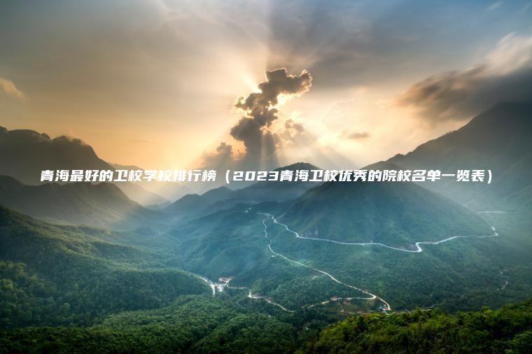青海最好的衛校學(xué)校排行榜（2023青海衛校優(yōu)秀的院校名單一覽表）