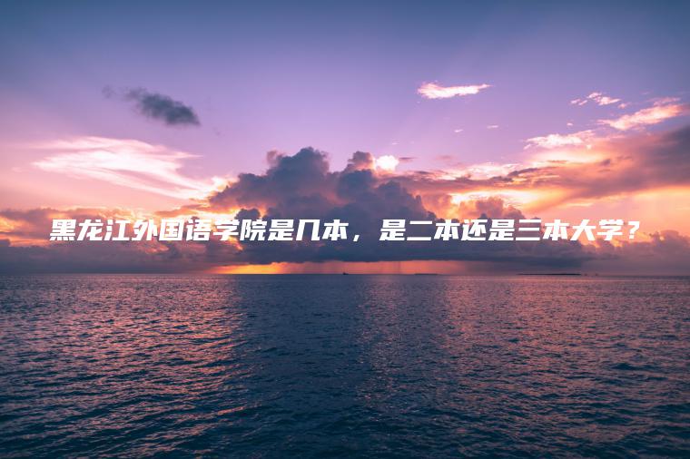 黑龍江外國語(yǔ)學(xué)院是幾本，是二本還是三本大學(xué)？