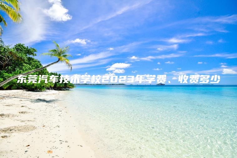 東莞汽車(chē)技術(shù)學(xué)校2023年學(xué)費、收費多少